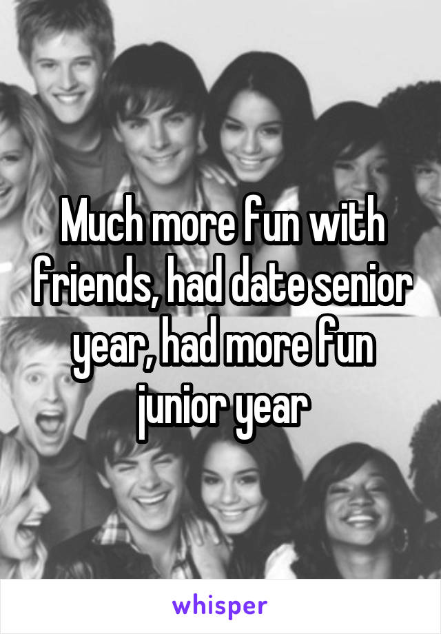 Much more fun with friends, had date senior year, had more fun junior year
