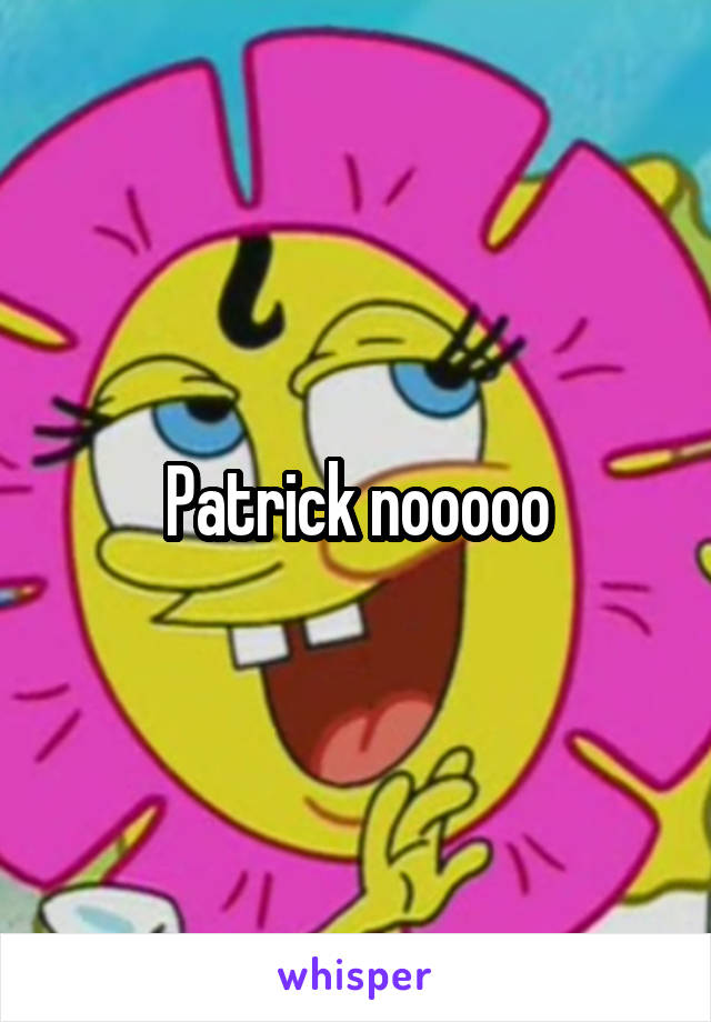 Patrick nooooo