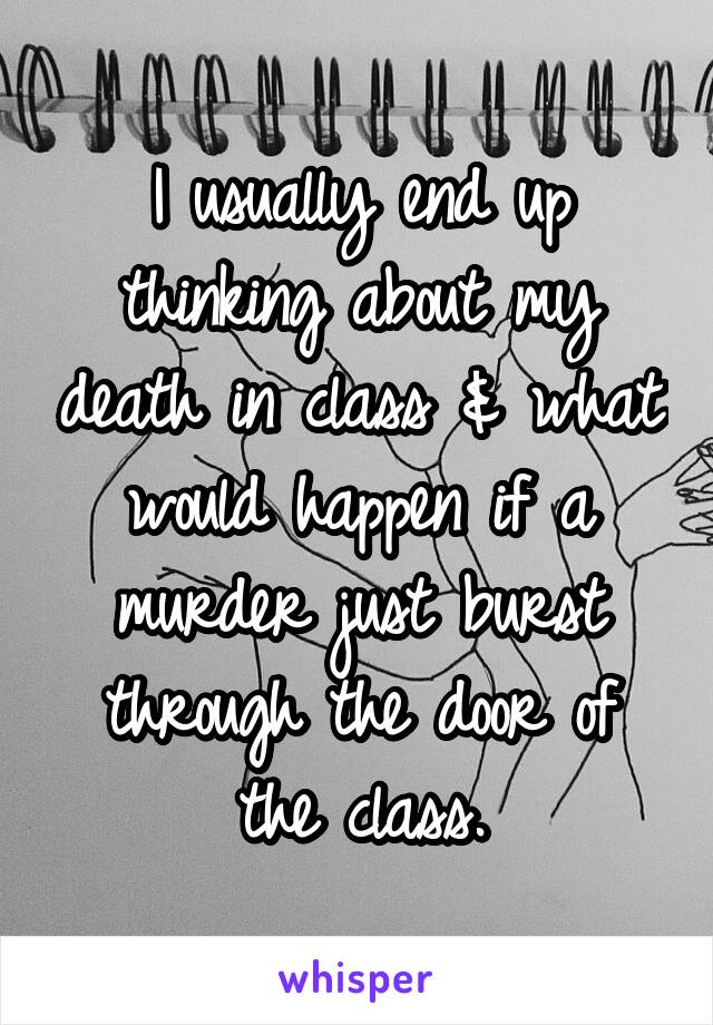 I usually end up thinking about my death in class & what would happen if a murder just burst through the door of the class.