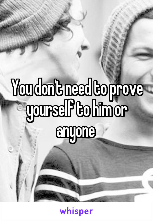 You don't need to prove yourself to him or anyone 