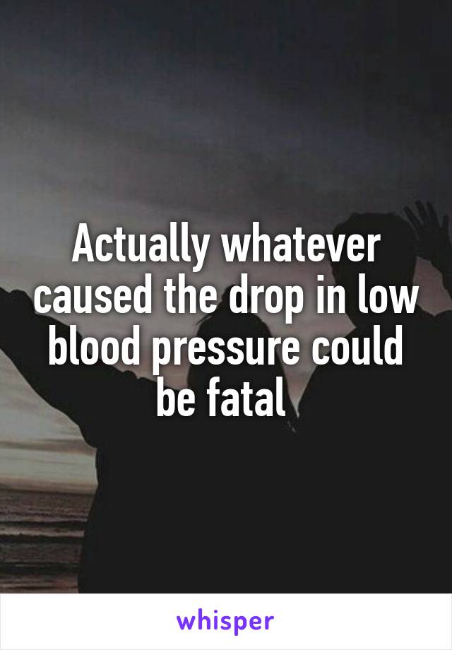 Actually whatever caused the drop in low blood pressure could be fatal 