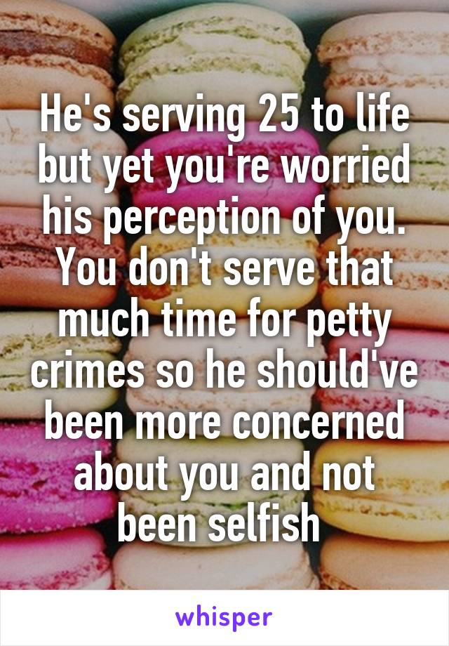 He's serving 25 to life but yet you're worried his perception of you. You don't serve that much time for petty crimes so he should've been more concerned about you and not been selfish 