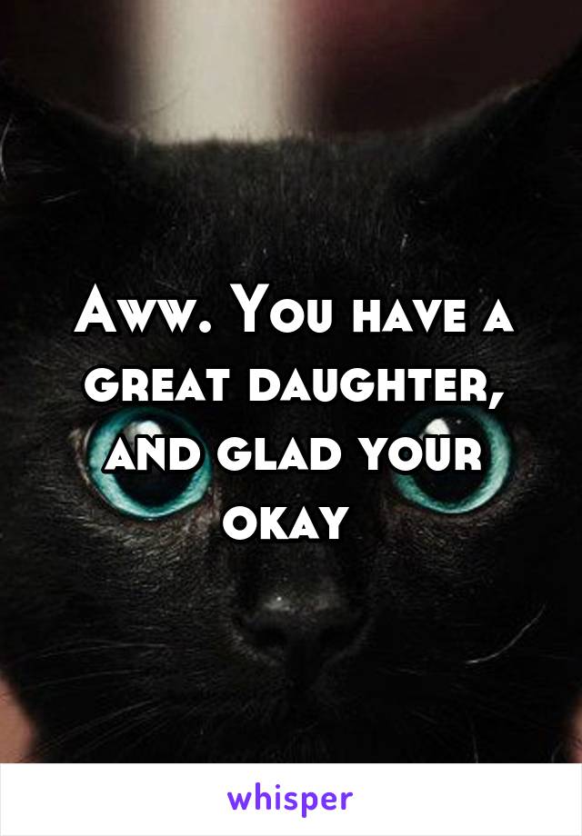 Aww. You have a great daughter, and glad your okay 
