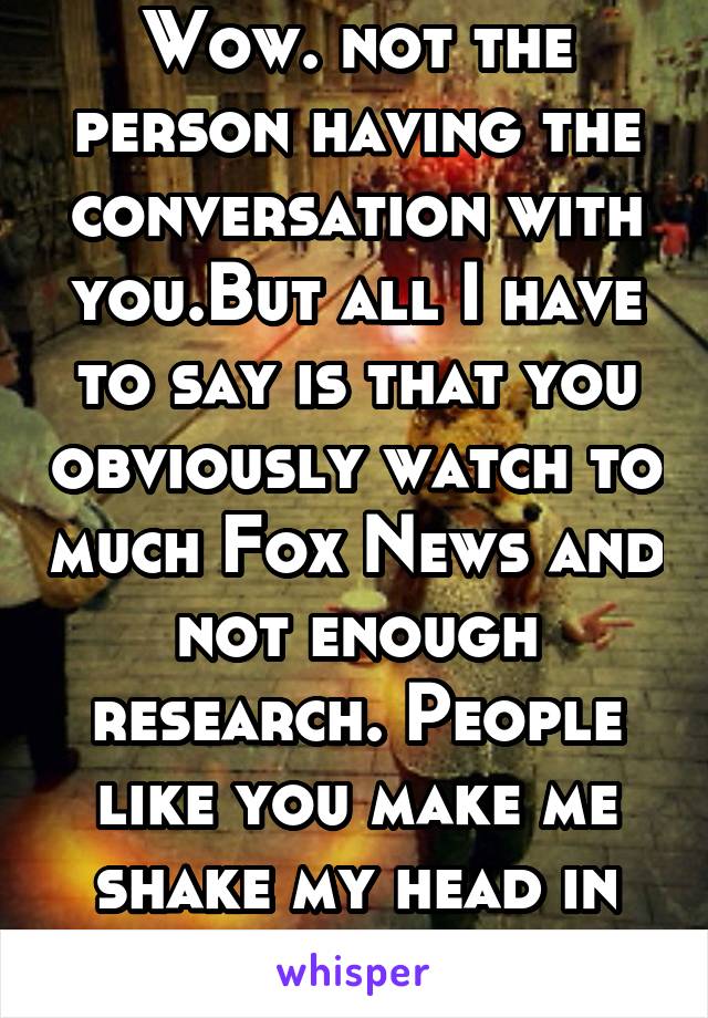 Wow. not the person having the conversation with you.But all I have to say is that you obviously watch to much Fox News and not enough research. People like you make me shake my head in disappointment