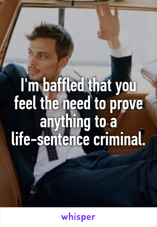 I'm baffled that you feel the need to prove anything to a life-sentence criminal.