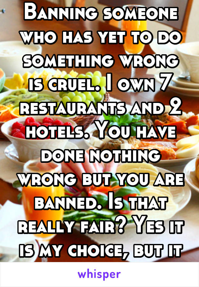 Banning someone who has yet to do something wrong is cruel. I own 7 restaurants and 2 hotels. You have done nothing wrong but you are banned. Is that really fair? Yes it is my choice, but it is wrong.