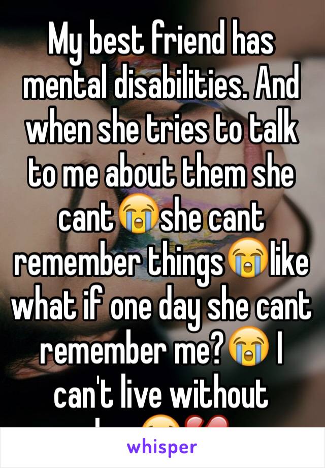 My best friend has mental disabilities. And when she tries to talk to me about them she cant😭she cant remember things😭like what if one day she cant remember me?😭 I can't live without her😭💔