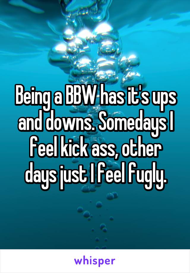 Being a BBW has it's ups and downs. Somedays I feel kick ass, other days just I feel fugly.