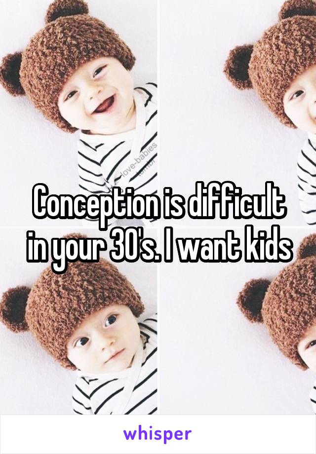 Conception is difficult in your 30's. I want kids