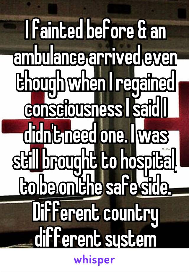 I fainted before & an ambulance arrived even though when I regained consciousness I said I didn't need one. I was still brought to hospital, to be on the safe side. Different country different system