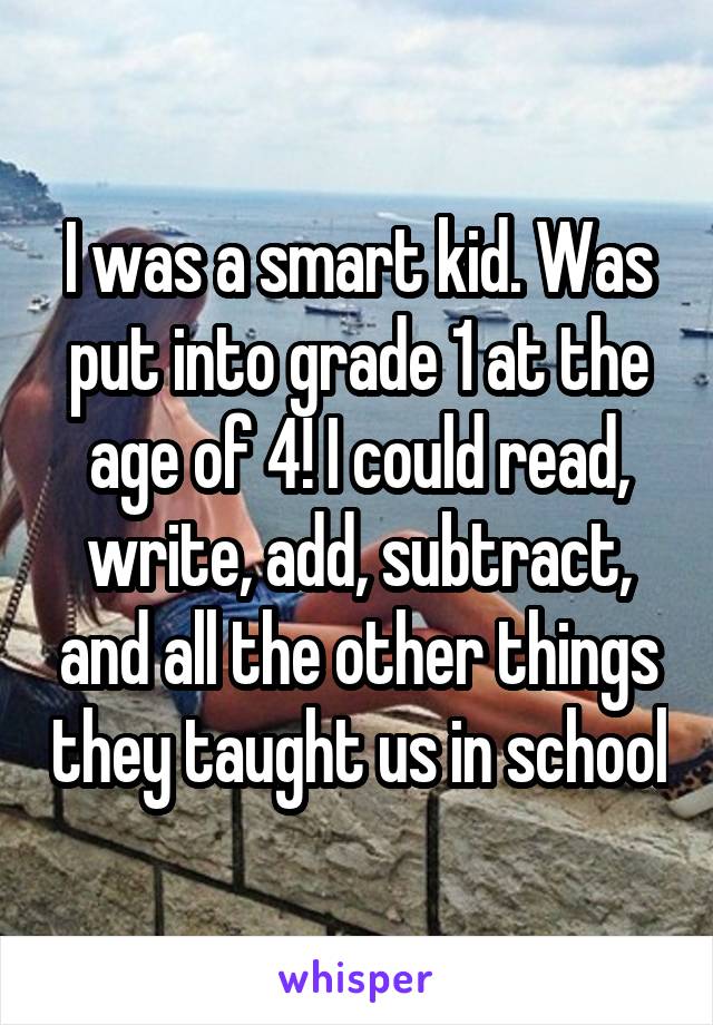 I was a smart kid. Was put into grade 1 at the age of 4! I could read, write, add, subtract, and all the other things they taught us in school