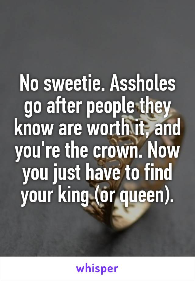 No sweetie. Assholes go after people they know are worth it, and you're the crown. Now you just have to find your king (or queen).