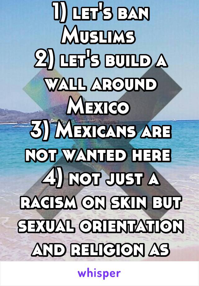 1) let's ban Muslims 
2) let's build a wall around Mexico 
3) Mexicans are not wanted here 
4) not just a racism on skin but sexual orientation and religion as well. 