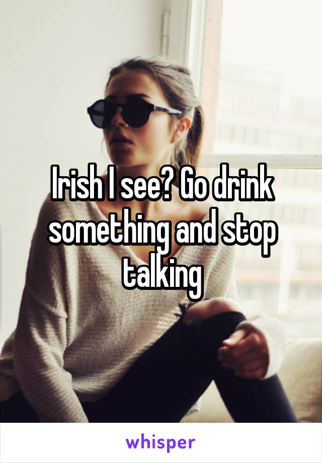 Irish I see? Go drink something and stop talking