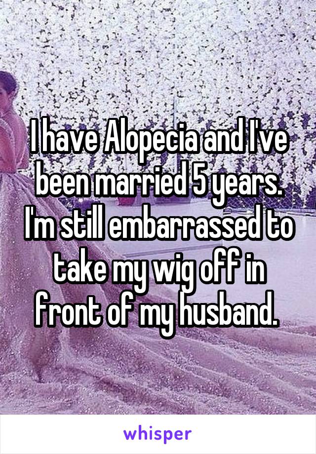 I have Alopecia and I've been married 5 years. I'm still embarrassed to take my wig off in front of my husband. 