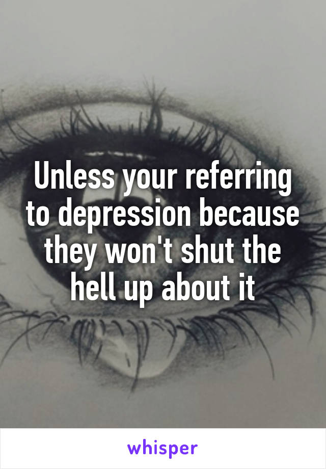 Unless your referring to depression because they won't shut the hell up about it