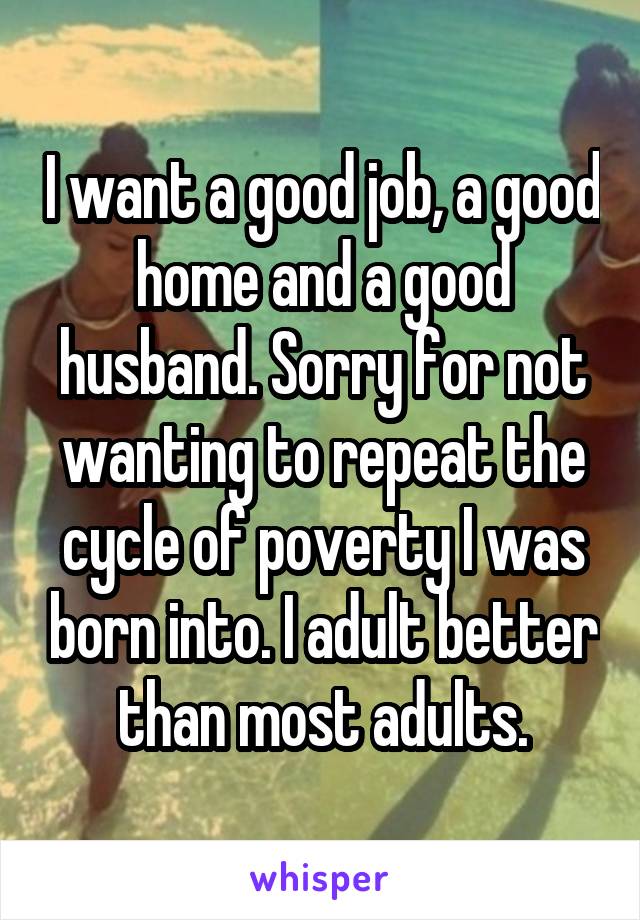 I want a good job, a good home and a good husband. Sorry for not wanting to repeat the cycle of poverty I was born into. I adult better than most adults.