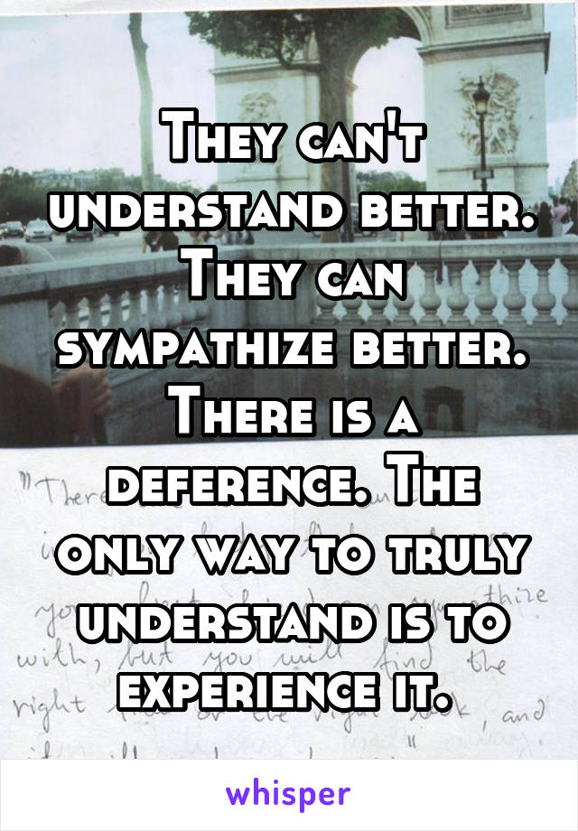 They can't understand better. They can sympathize better. There is a deference. The only way to truly understand is to experience it. 