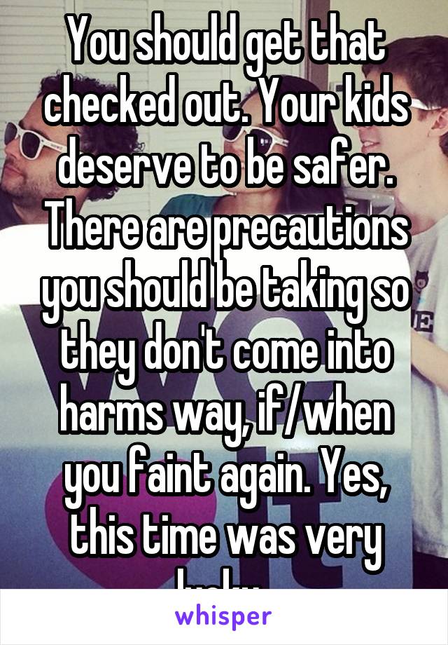 You should get that checked out. Your kids deserve to be safer. There are precautions you should be taking so they don't come into harms way, if/when you faint again. Yes, this time was very lucky. 
