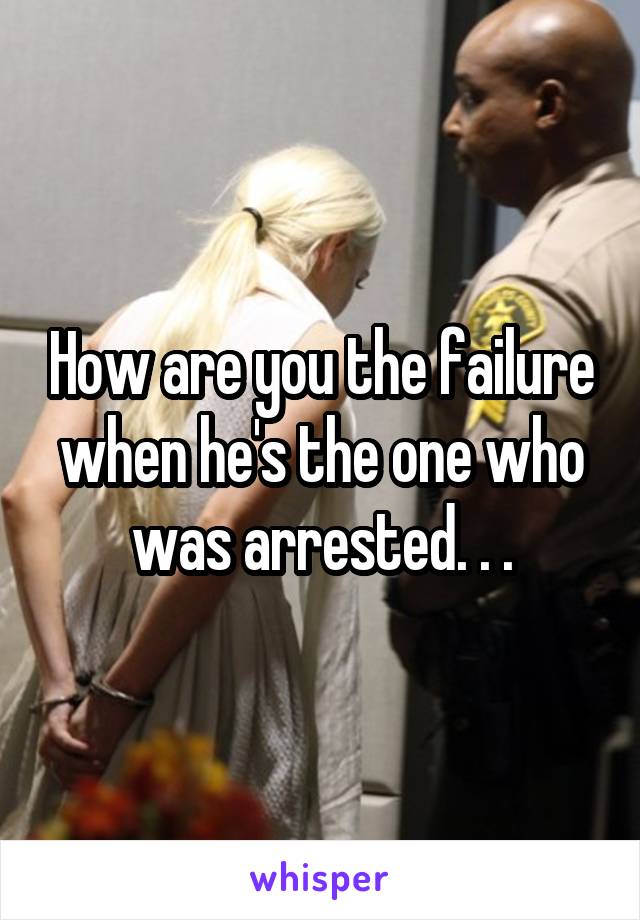 How are you the failure when he's the one who was arrested. . .