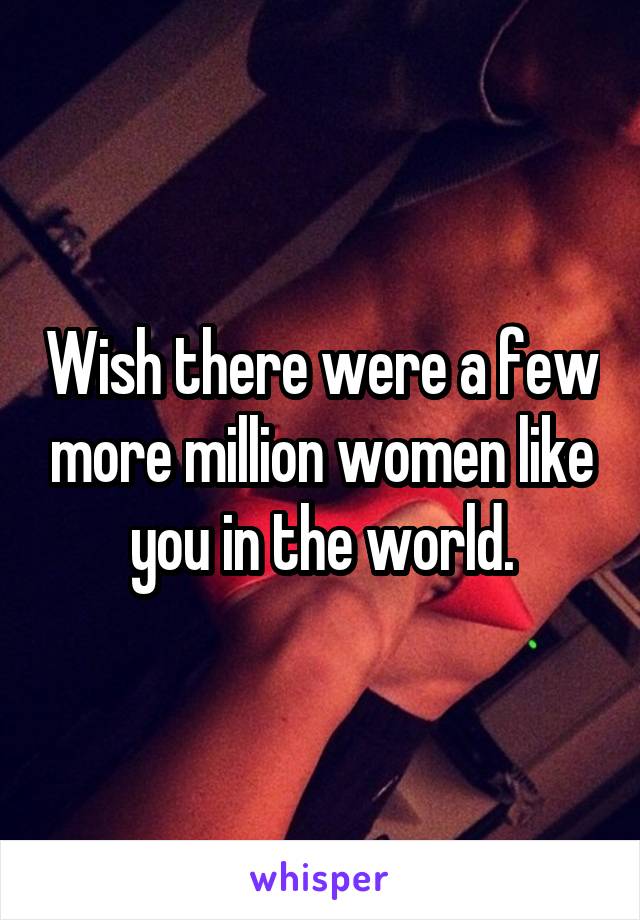 Wish there were a few more million women like you in the world.