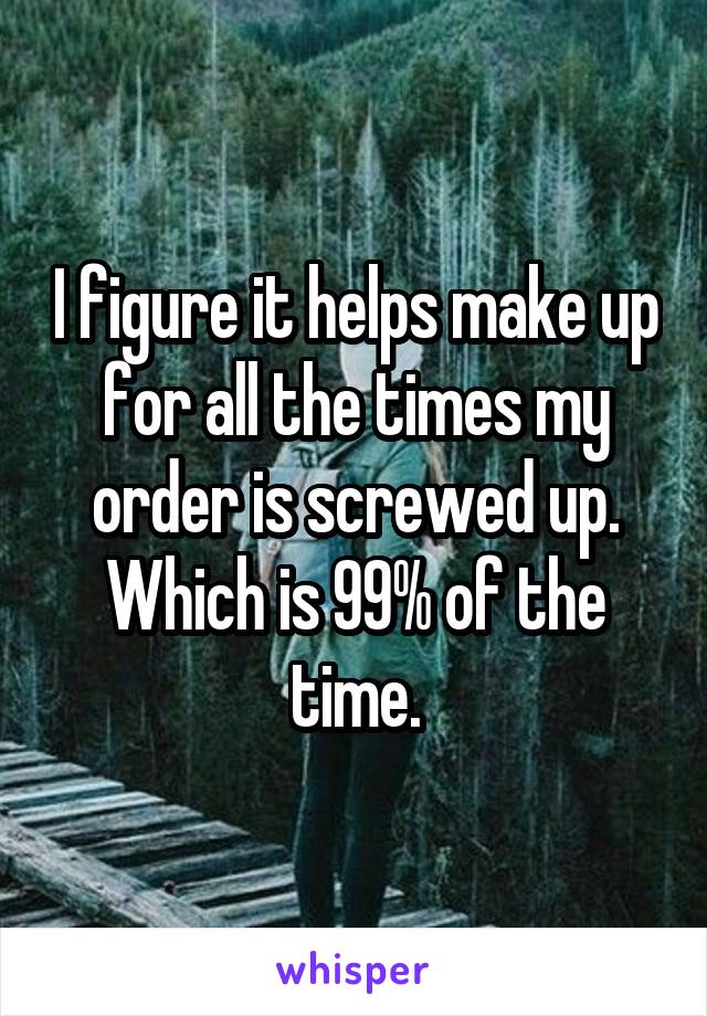 I figure it helps make up for all the times my order is screwed up. Which is 99% of the time.