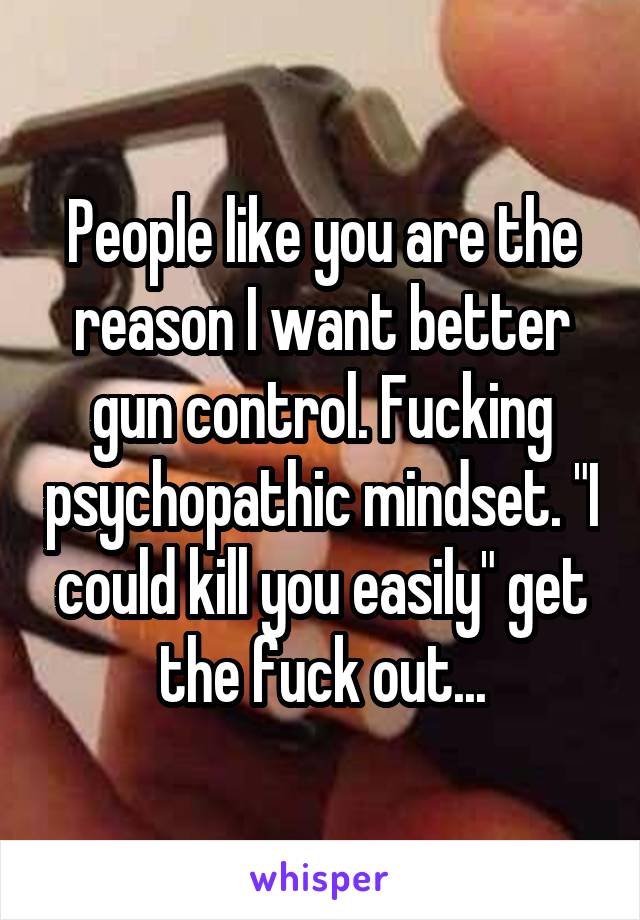 People like you are the reason I want better gun control. Fucking psychopathic mindset. "I could kill you easily" get the fuck out...