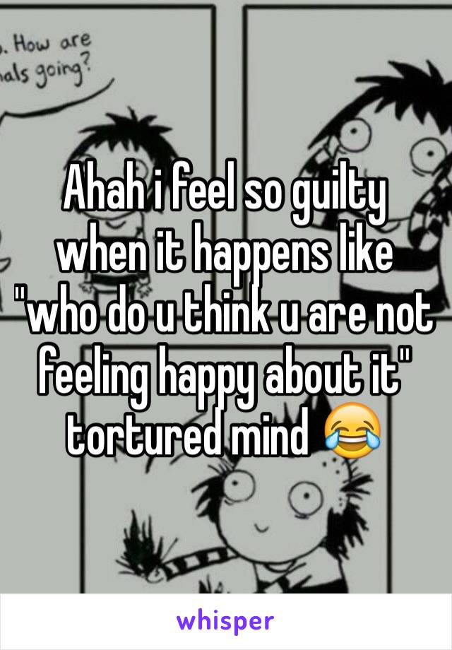 Ahah i feel so guilty when it happens like "who do u think u are not feeling happy about it" tortured mind 😂