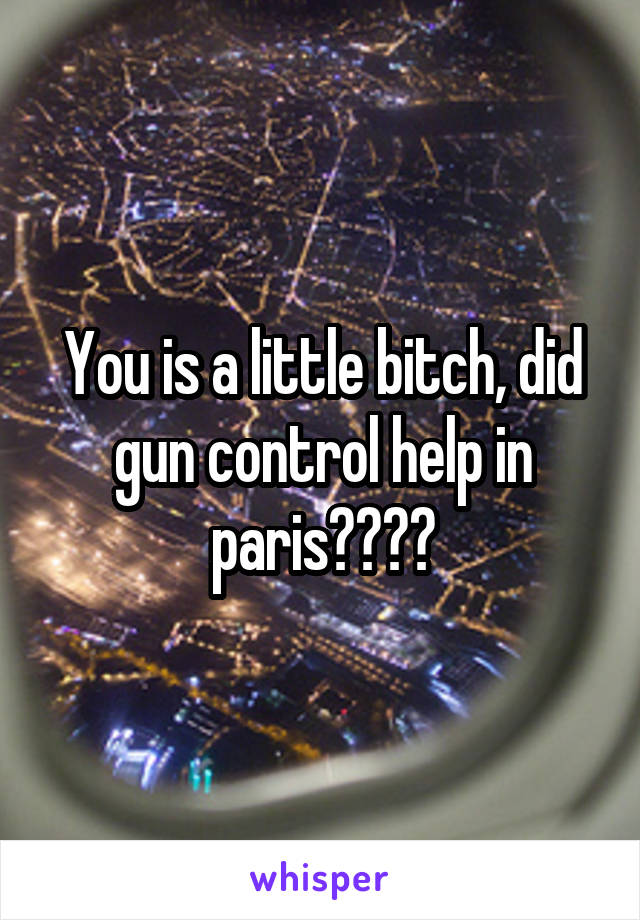 You is a little bitch, did gun control help in paris????