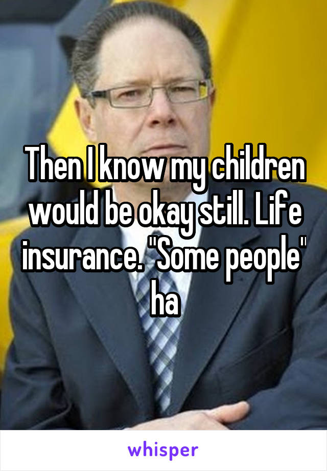 Then I know my children would be okay still. Life insurance. "Some people" ha