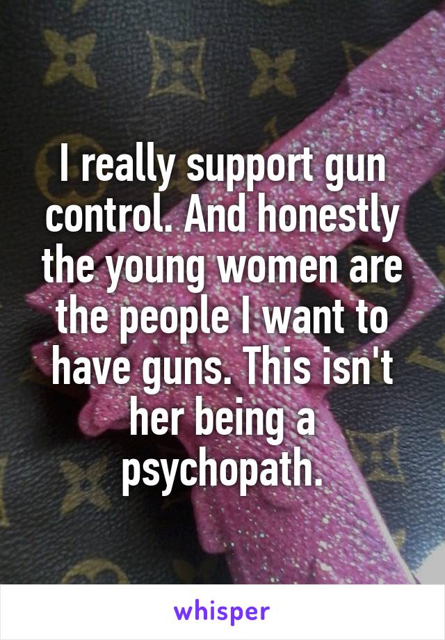 I really support gun control. And honestly the young women are the people I want to have guns. This isn't her being a psychopath.