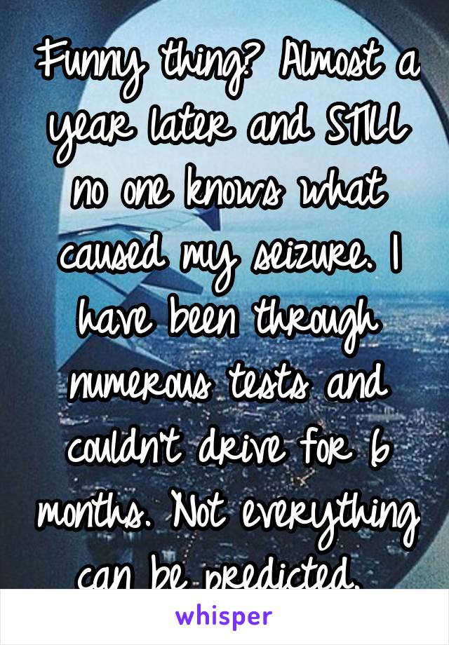 Funny thing? Almost a year later and STILL no one knows what caused my seizure. I have been through numerous tests and couldn't drive for 6 months. Not everything can be predicted. 