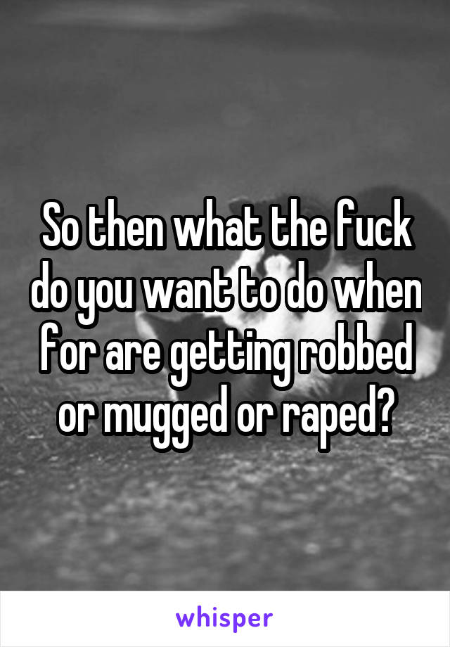 So then what the fuck do you want to do when for are getting robbed or mugged or raped?