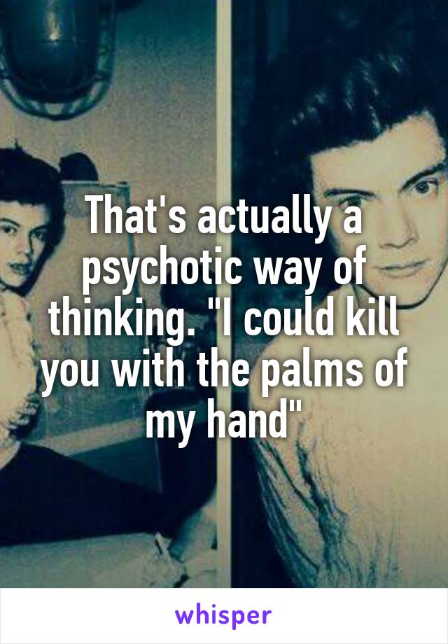 That's actually a psychotic way of thinking. "I could kill you with the palms of my hand"