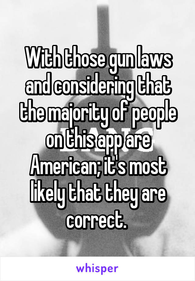 With those gun laws and considering that the majority of people on this app are American; it's most likely that they are correct. 