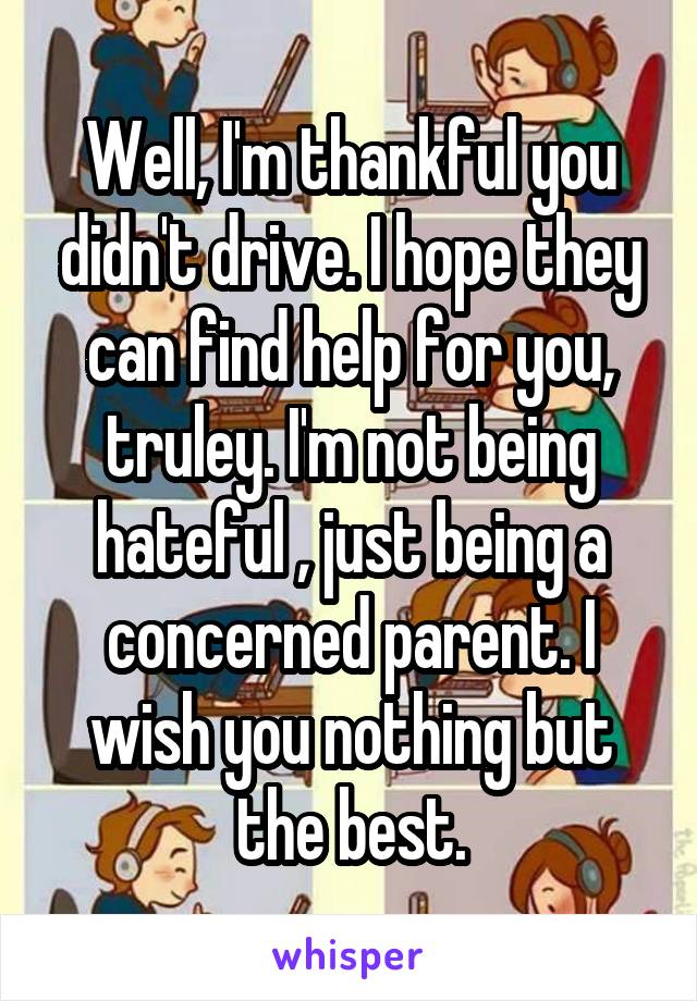 Well, I'm thankful you didn't drive. I hope they can find help for you, truley. I'm not being hateful , just being a concerned parent. I wish you nothing but the best.