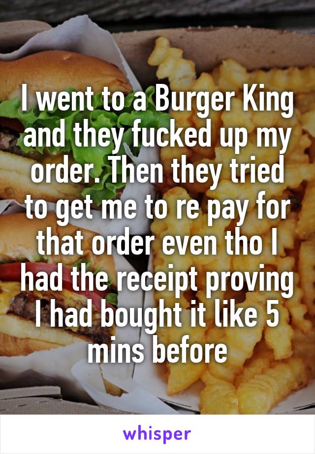 I went to a Burger King and they fucked up my order. Then they tried to get me to re pay for that order even tho I had the receipt proving I had bought it like 5 mins before