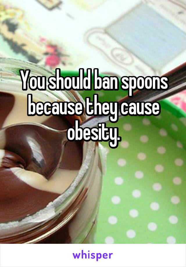 You should ban spoons because they cause obesity.

