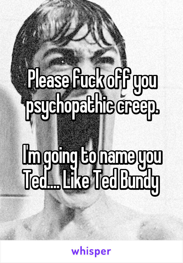 Please fuck off you psychopathic creep.

I'm going to name you Ted.... Like Ted Bundy 