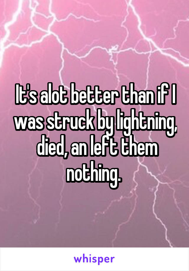 It's alot better than if I was struck by lightning,  died, an left them nothing. 