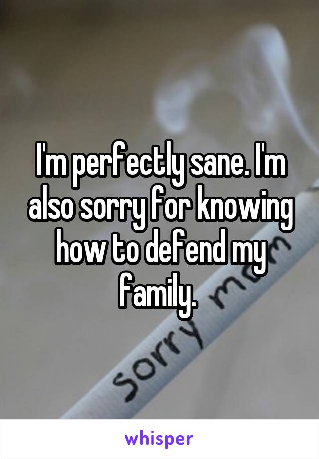 I'm perfectly sane. I'm also sorry for knowing how to defend my family. 