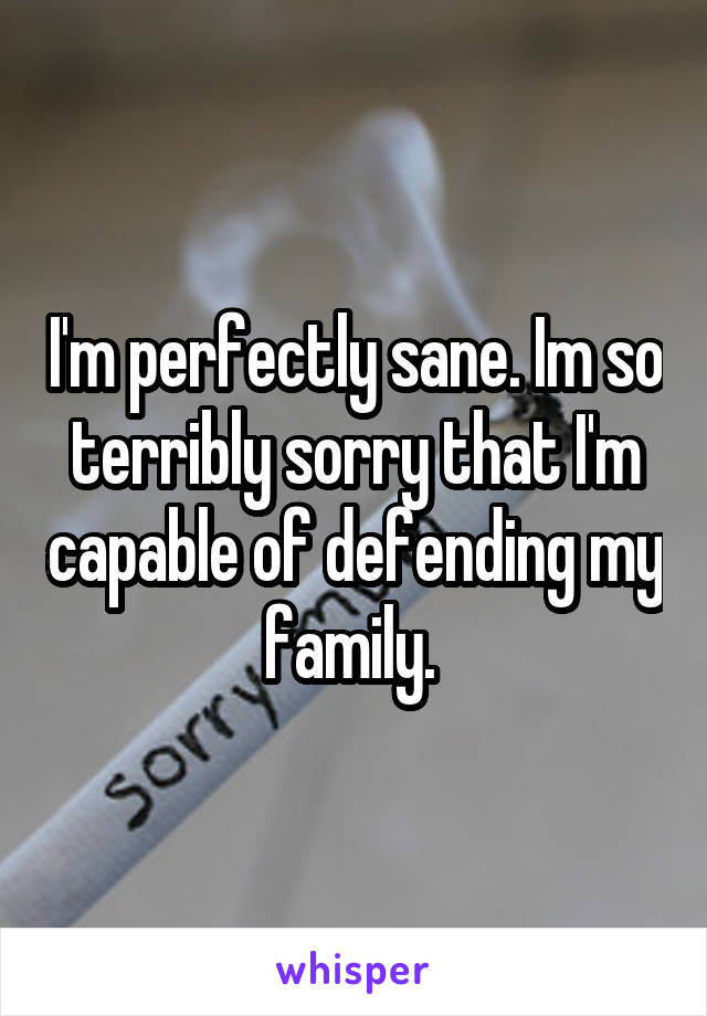 I'm perfectly sane. Im so terribly sorry that I'm capable of defending my family. 