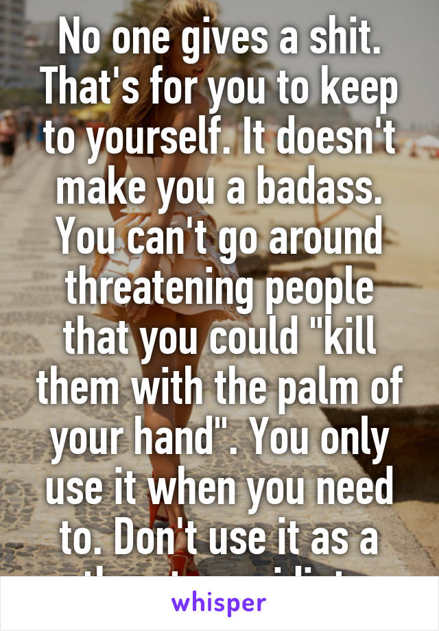 No one gives a shit. That's for you to keep to yourself. It doesn't make you a badass. You can't go around threatening people that you could "kill them with the palm of your hand". You only use it when you need to. Don't use it as a threat, you idiot.