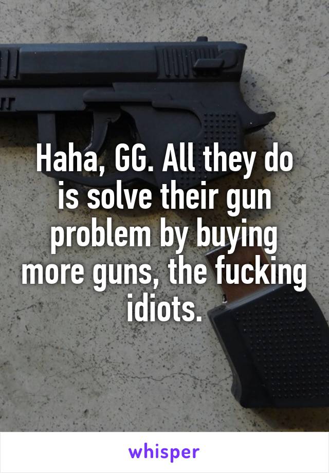 Haha, GG. All they do is solve their gun problem by buying more guns, the fucking idiots.