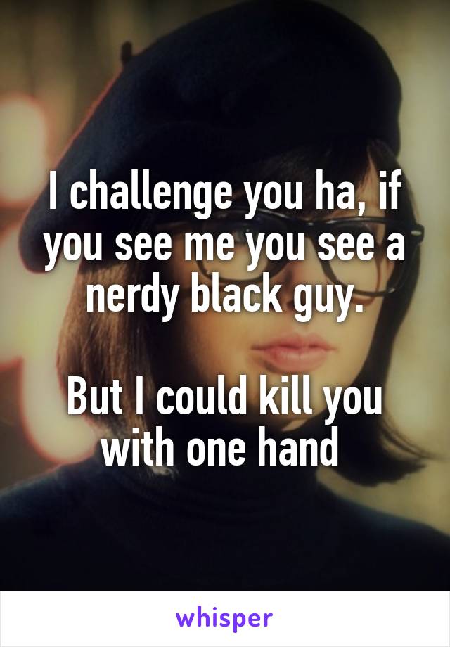 I challenge you ha, if you see me you see a nerdy black guy.

But I could kill you with one hand 