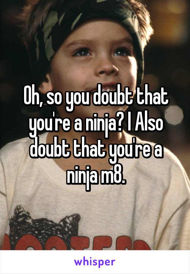 Oh, so you doubt that you're a ninja? I Also doubt that you're a ninja m8.