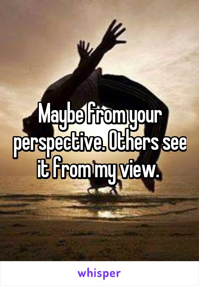 Maybe from your perspective. Others see it from my view. 