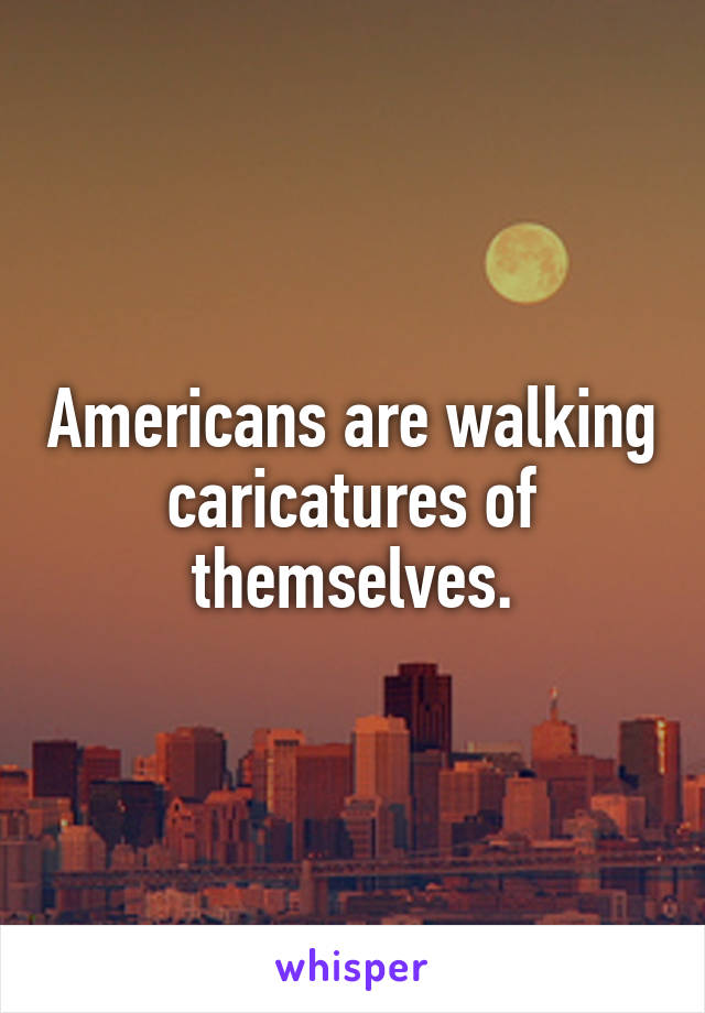 Americans are walking caricatures of themselves.