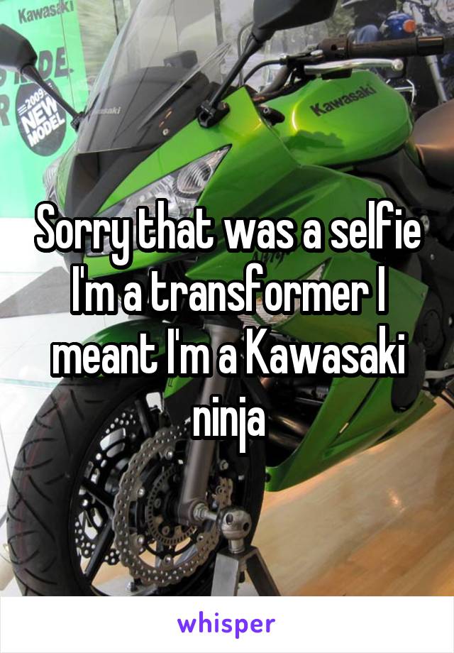 Sorry that was a selfie I'm a transformer I meant I'm a Kawasaki ninja