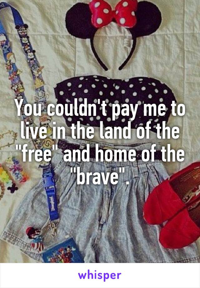 You couldn't pay me to live in the land of the "free" and home of the "brave".